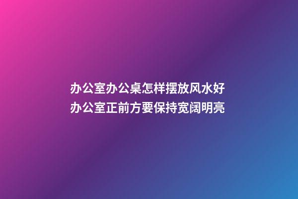 办公室办公桌怎样摆放风水好 办公室正前方要保持宽阔明亮